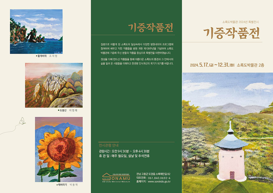 소록도박물관 2024년 특별전시 기증작품전 2024.5.17.(금)~12.31.(화) 소록도박물관 2층 기증작품전 질병으로 머물게 된 소록도의 일상속에서 다양한 병원내외의 프로그램에 참여하여 배우고 익힌 작품들을 병원 개원 제108주년을 기념하여 소록도 박물관에 기증해 주신 분들의 작품을 중심으로 특별전을 마련하였습니다. 정성을 다해 만드신 작품들을 통해 아름다운 소록도의 풍경과 그 안에서의 삶을 일궈 온 사람들을 이해하고 한센병 인식개선의 계기가 되기를 바랍니다. 전시관람 안내 관람시간:오전9시30분~오후4시30분 휴관일:매주 월요일, 설날 및 추석연휴 전남고흥군 도양읍 소록해안길 82 대표전화:061.840.0692~4 홈페이지:www.sorokdo.go.kr 활개바위-조재형 도봉산-이영례 해바라기-박용채